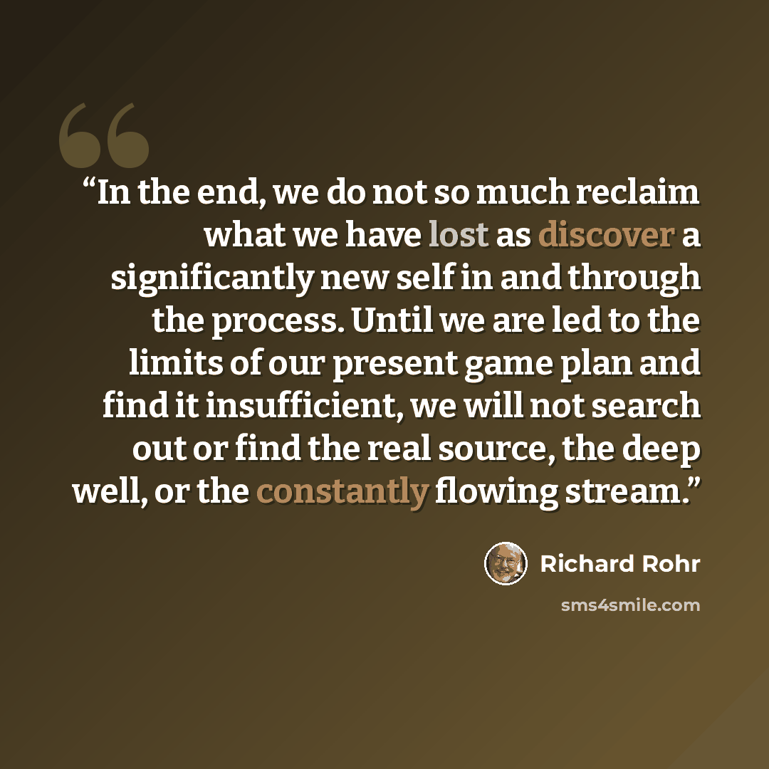 “In the end, we do not so much reclaim what we have lost as discover a significantly new self in and through the process. Until we are led to the limits of our present game plan and find it insufficient, we will not search out or find the real source, the deep well, or the constantly flowing stream.” quote by Richard Rohr