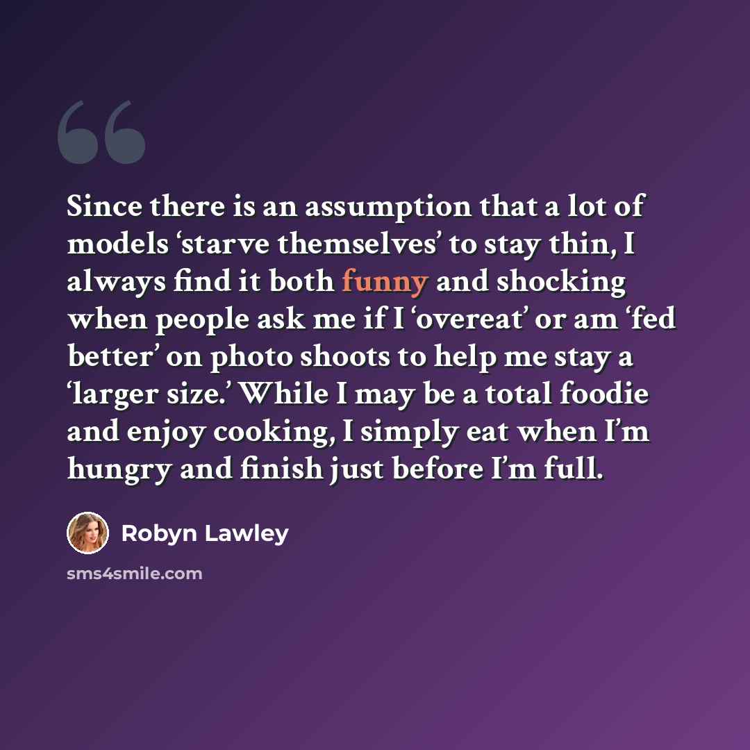 “Since there is an assumption that a lot of models ‘starve themselves’ to stay thin, I always find it both funny and shocking when people ask me if I ‘overeat’ or am ‘fed better’ on photo shoots to help me stay a ‘larger size.’ While I may be a total foodie and enjoy cooking, I simply eat when I’m…” quote by Robyn Lawley