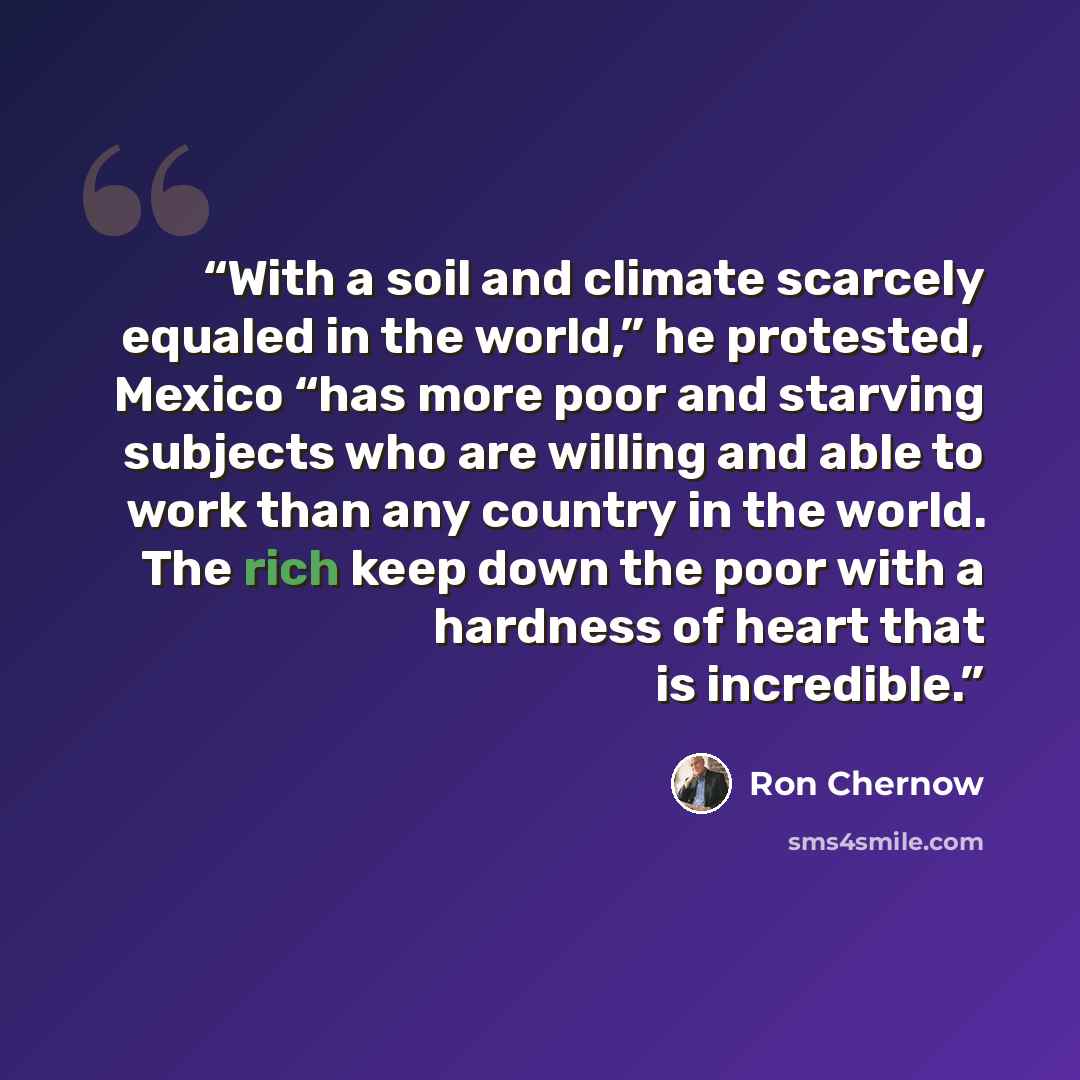 “With a soil and climate scarcely equaled in the world,” he protested, Mexico “has more poor and starving subjects who are willing and able to work than any country in the world. The rich keep down the poor with a hardness of heart that is incredible.” quote by Ron Chernow