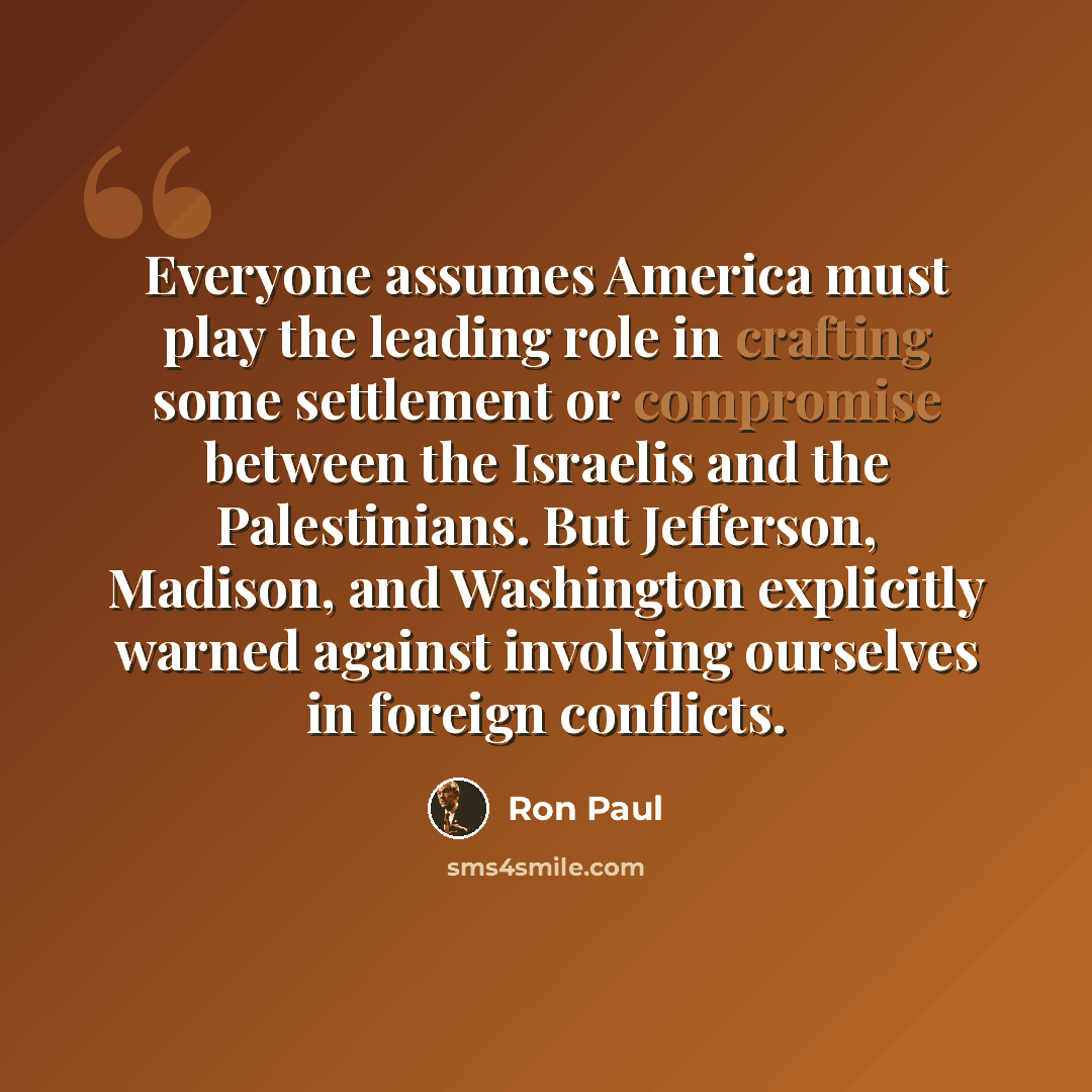 “Everyone assumes America must play the leading role in crafting some settlement or compromise between the Israelis and the Palestinians. But Jefferson, Madison, and Washington explicitly warned against involving ourselves in foreign conflicts.” quote by Ron Paul