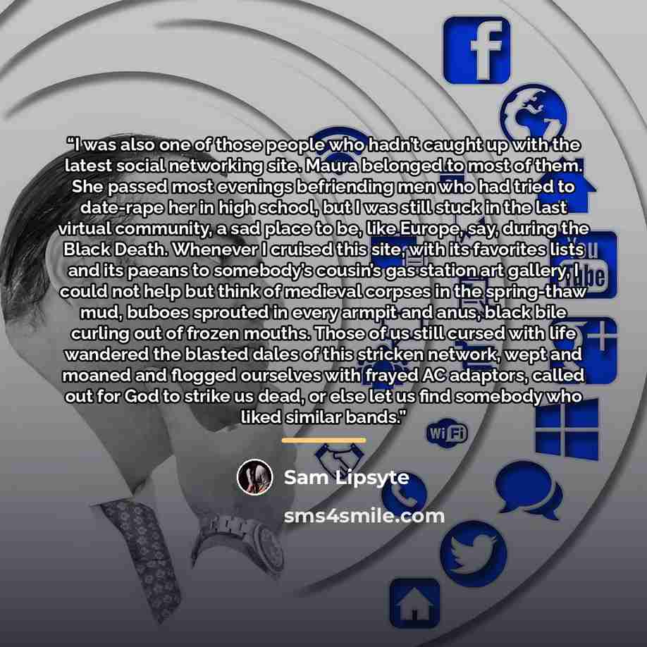 “I was also one of those people who hadn’t caught up with the latest social networking site. Maura belonged to most of them. She passed most evenings befriending men who had tried to date-rape her in high school, but I was still stuck in the last virtual community, a sad place to be, like Europe…” quote by Sam Lipsyte
