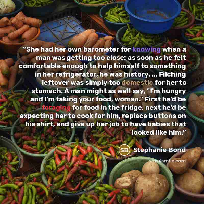 “She had her own barometer for knowing when a man was getting too close: as soon as he felt comfortable enough to help himself to something in her refrigerator, he was history. ... Filching leftover was simply too domestic for her to stomach. A man might as well say, "I'm hungry and I'm taking your…” quote by Stephanie Bond