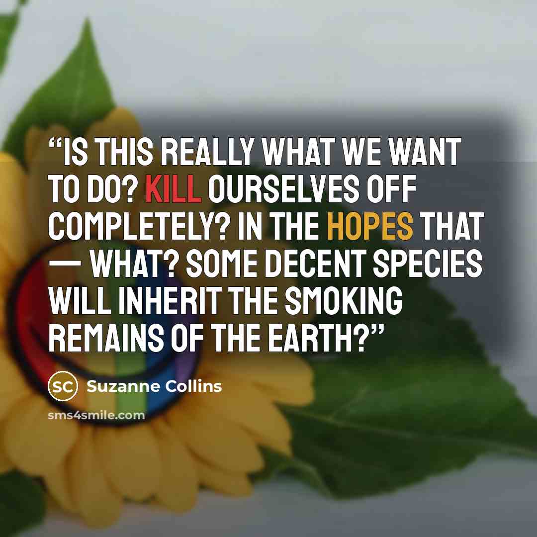 “Is this really what we want to do? Kill ourselves off completely? In the hopes that — what? Some decent species will inherit the smoking remains of the earth?” quote by Suzanne Collins