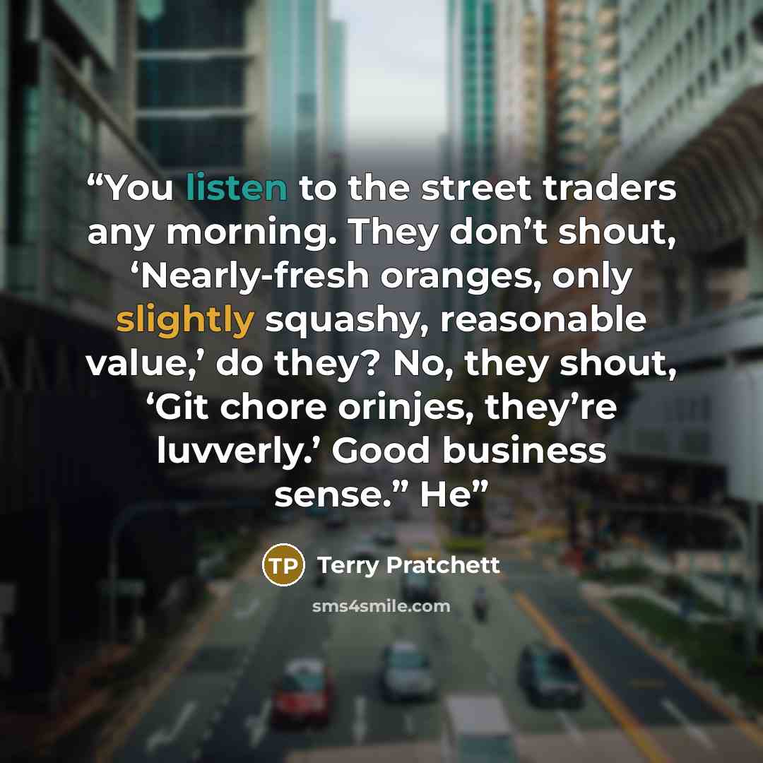“You listen to the street traders any morning. They don’t shout, ‘Nearly-fresh oranges, only slightly squashy, reasonable value,’ do they? No, they shout, ‘Git chore orinjes, they’re luvverly.’ Good business sense.” He” quote by Terry Pratchett