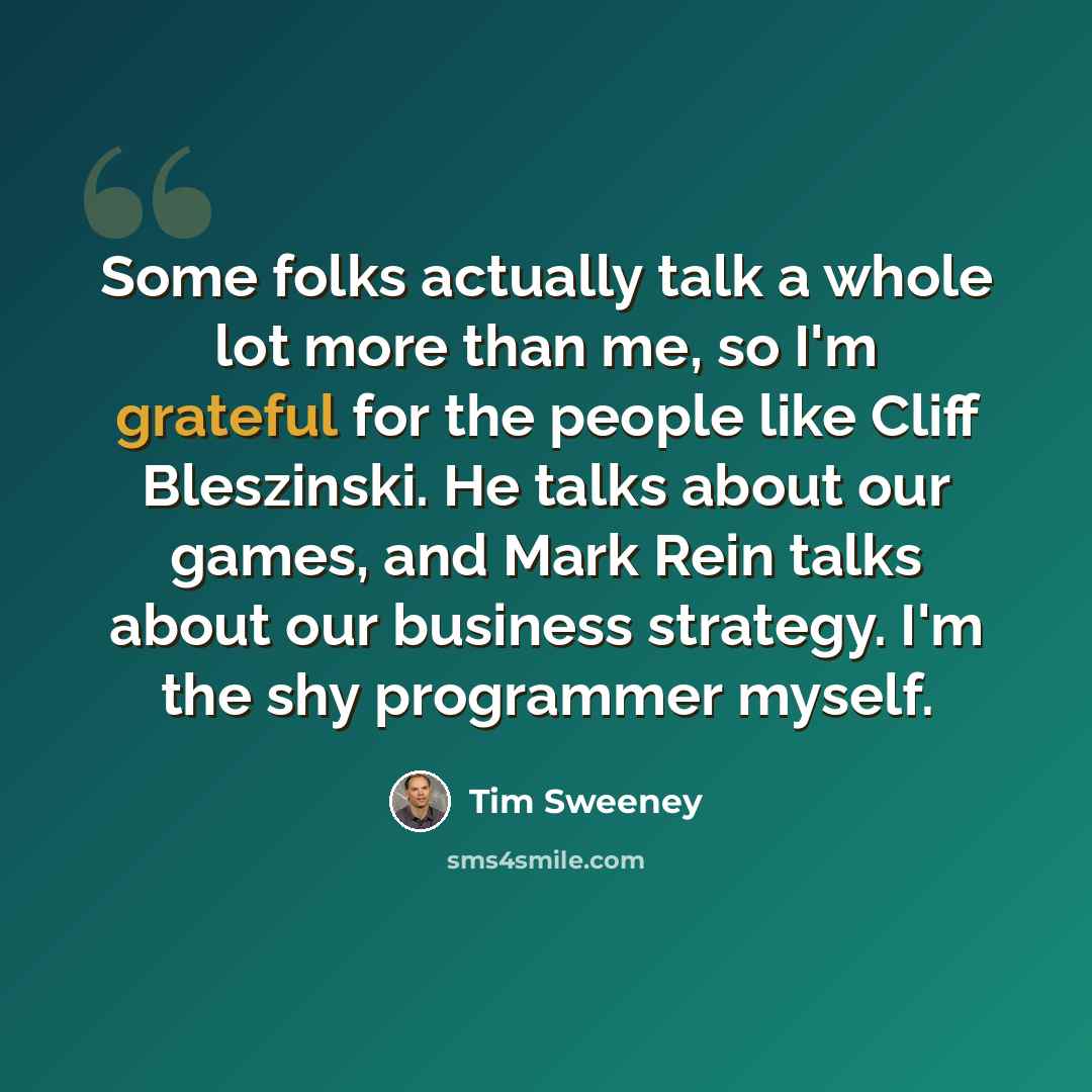 “Some folks actually talk a whole lot more than me, so I'm grateful for the people like Cliff Bleszinski. He talks about our games, and Mark Rein talks about our business strategy. I'm the shy programmer myself.” quote by Tim Sweeney