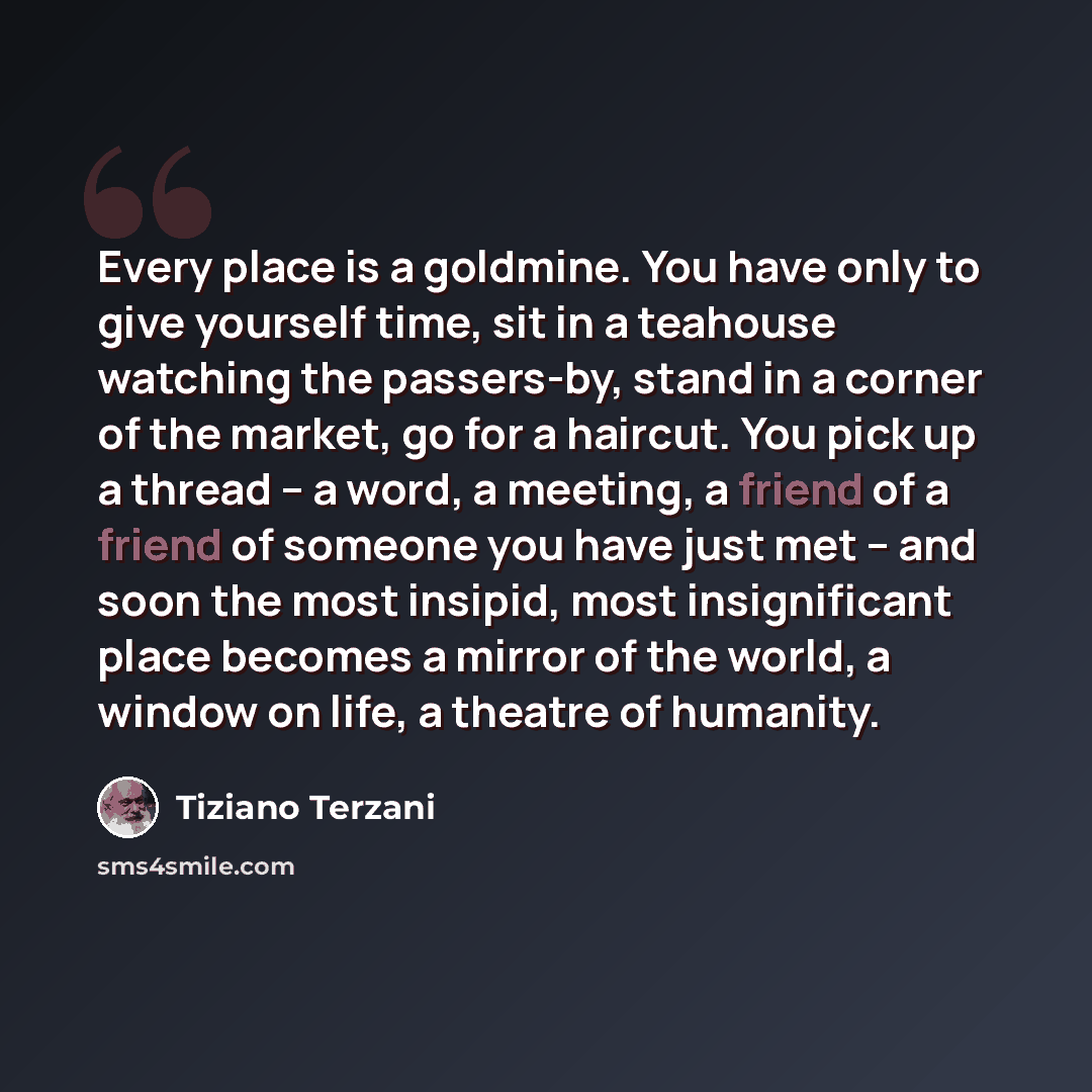 “Every place is a goldmine. You have only to give yourself time, sit in a teahouse watching the passers-by, stand in a corner of the market, go for a haircut. You pick up a thread – a word, a meeting, a friend of a friend of someone you have just met – and soon the most insipid, most insignificant…” quote by Tiziano Terzani