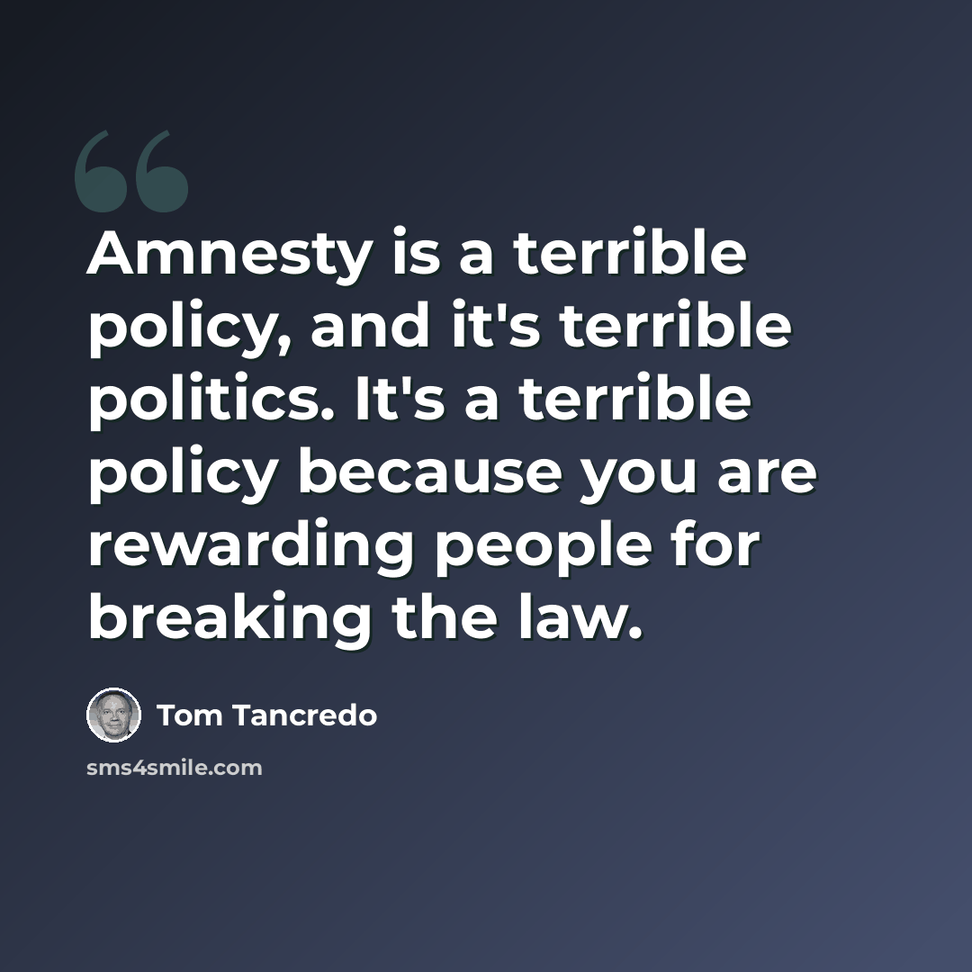 “Amnesty is a terrible policy, and it's terrible politics. It's a terrible policy because you are rewarding people for breaking the law.” quote by Tom Tancredo