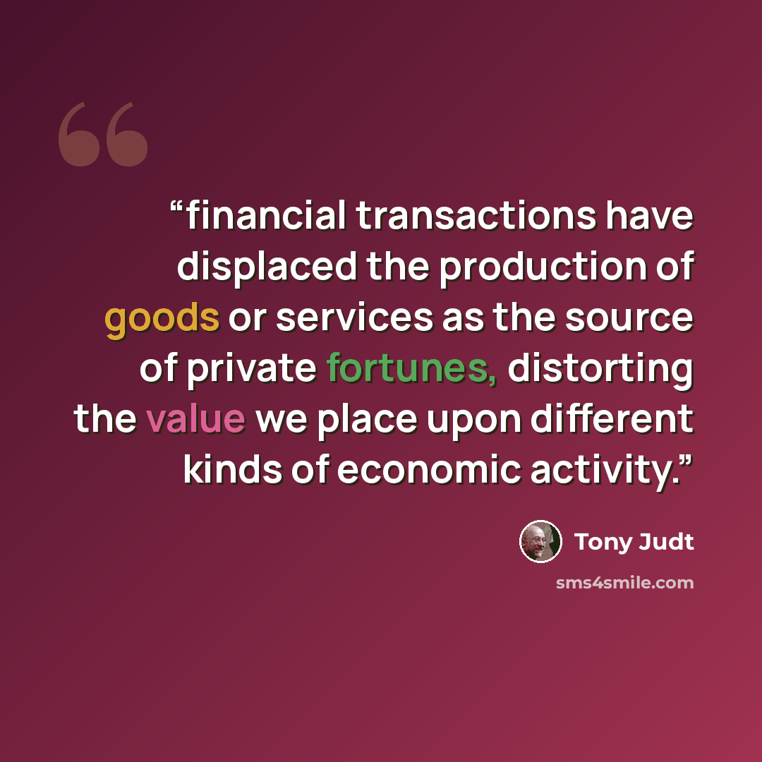 “financial transactions have displaced the production of goods or services as the source of private fortunes, distorting the value we place upon different kinds of economic activity.” quote by Tony Judt