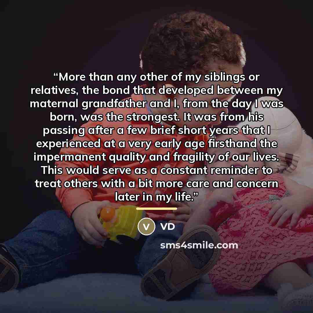 “More than any other of my siblings or relatives, the bond that developed between my maternal grandfather and I, from the day I was born, was the strongest. It was from his passing after a few brief short years that I experienced at a very early age firsthand the impermanent quality and fragility…” quote by VD