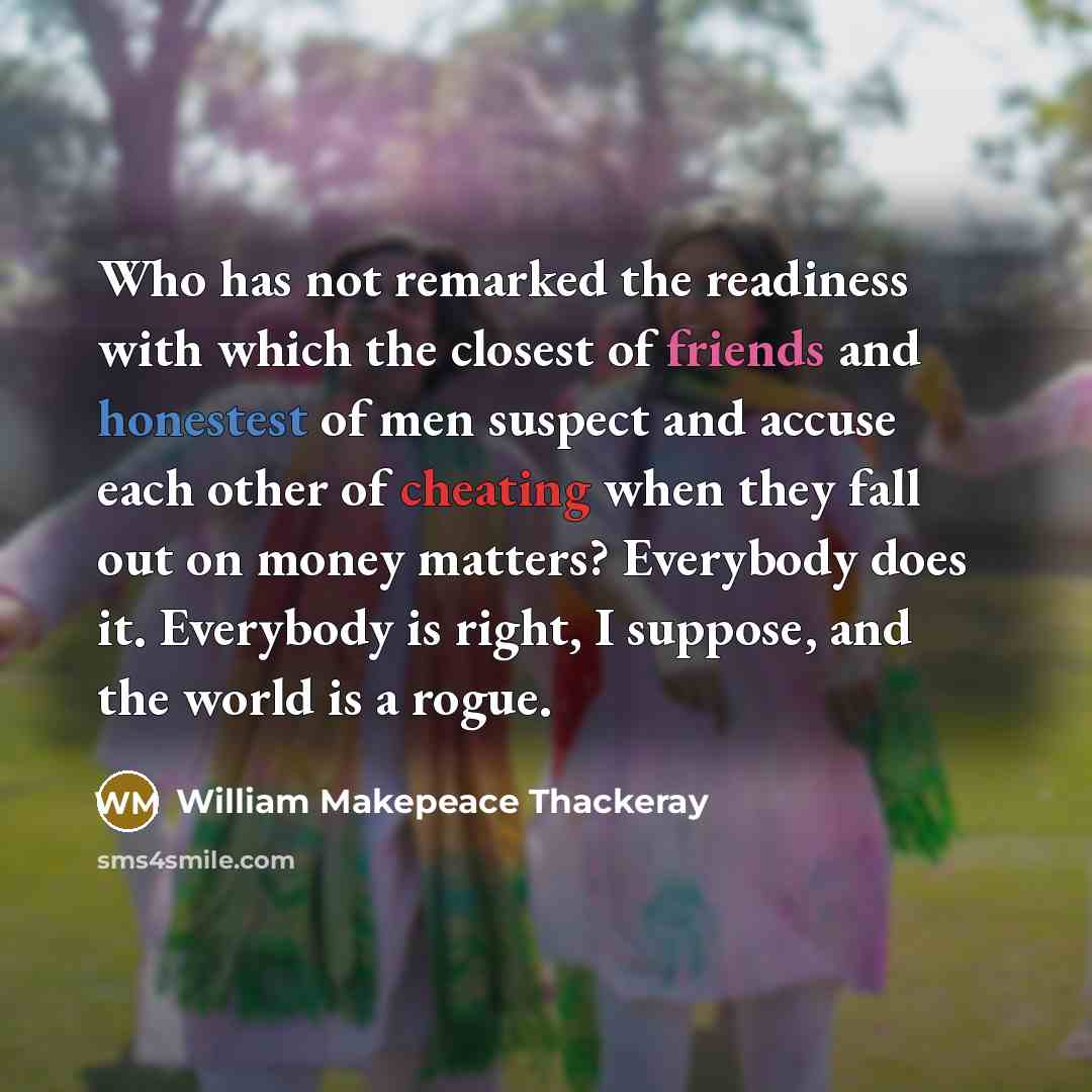 “Who has not remarked the readiness with which the closest of friends and honestest of men suspect and accuse each other of cheating when they fall out on money matters? Everybody does it. Everybody is right, I suppose, and the world is a rogue.” quote by William Makepeace Thackeray