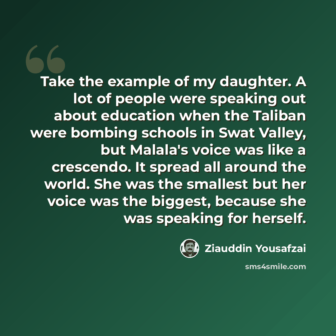 “Take the example of my daughter. A lot of people were speaking out about education when the Taliban were bombing schools in Swat Valley, but Malala's voice was like a crescendo. It spread all around the world. She was the smallest but her voice was the biggest, because she was speaking for herself.” quote by Ziauddin Yousafzai