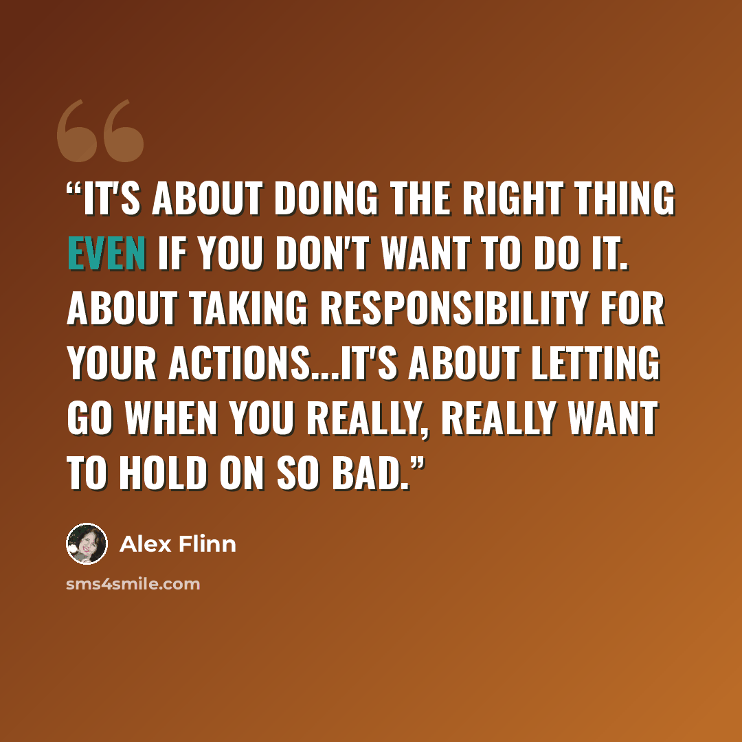 “It's about doing the right thing even if you don't want to do it. About taking responsibility for your actions...it's about letting go when you really, really want to hold on so bad.” quote by Alex Flinn