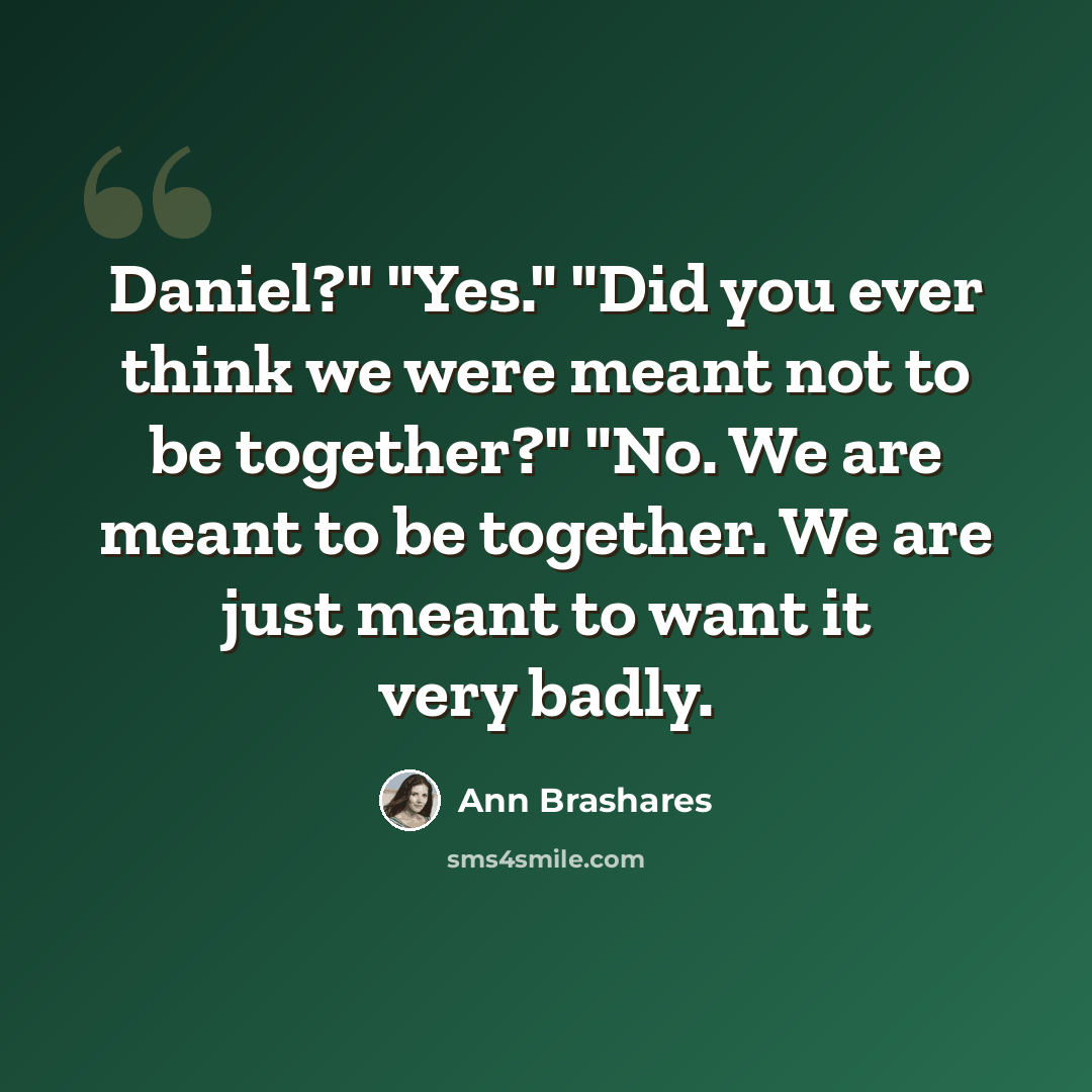 “Daniel?" "Yes." "Did you ever think we were meant not to be together?" "No. We are meant to be together. We are just meant to want it very badly.” quote by Ann Brashares