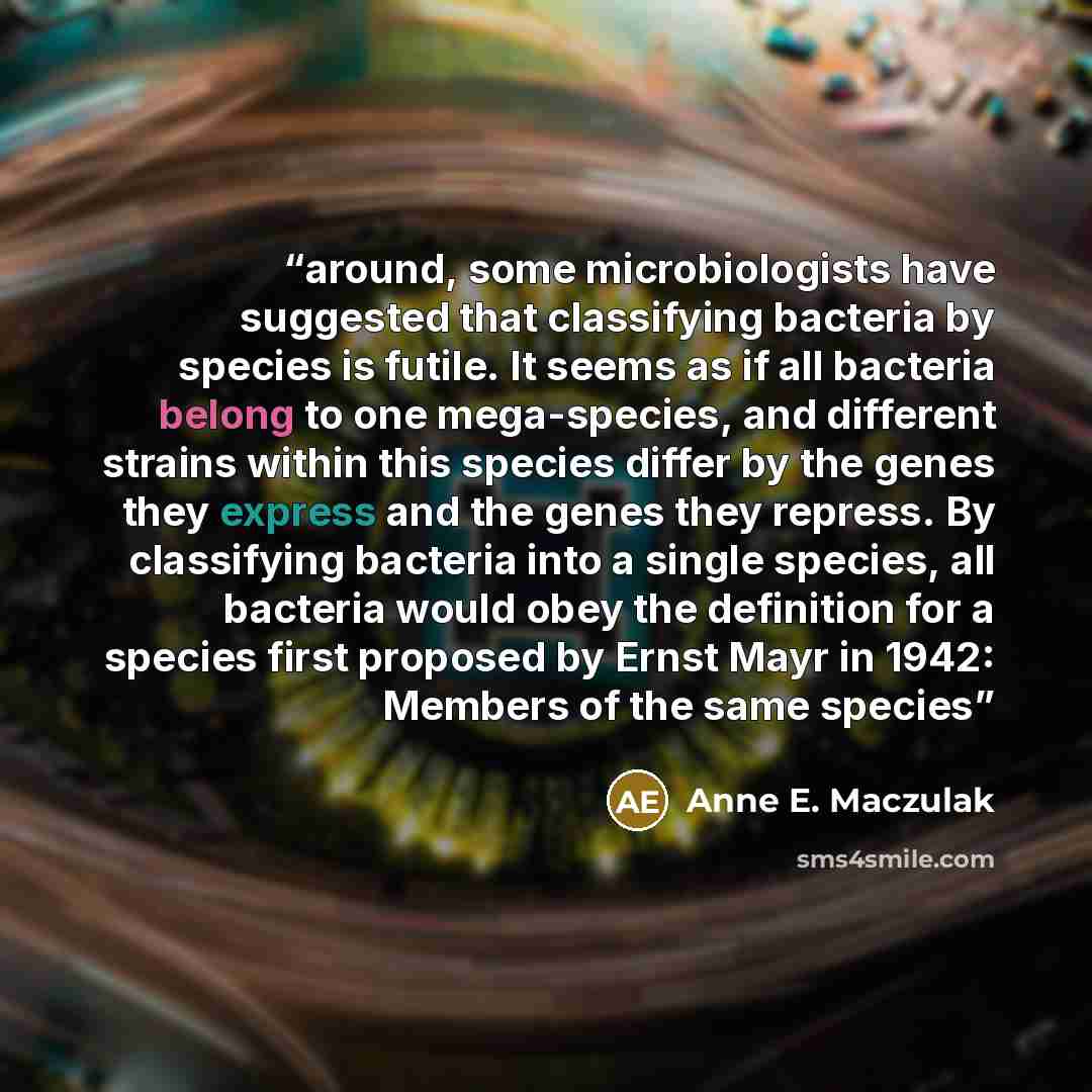 “around, some microbiologists have suggested that classifying bacteria by species is futile. It seems as if all bacteria belong to one mega-species, and different strains within this species differ by the genes they express and the genes they repress. By classifying bacteria into a single species…” quote by Anne E. Maczulak