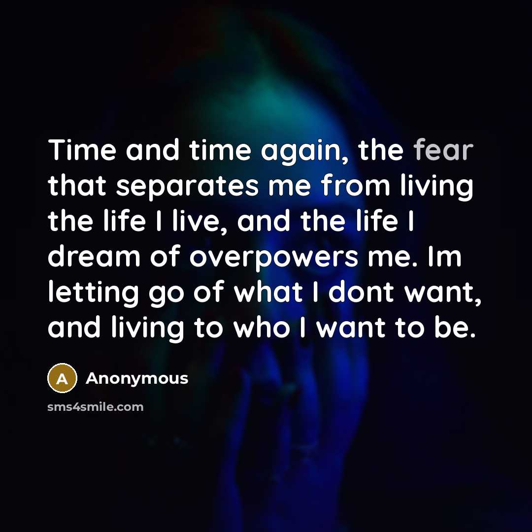 “Time and time again, the fear that separates me from living the life I live, and the life I dream of overpowers me. Im letting go of what I dont want, and living to who I want to be.” quote by Anonymous