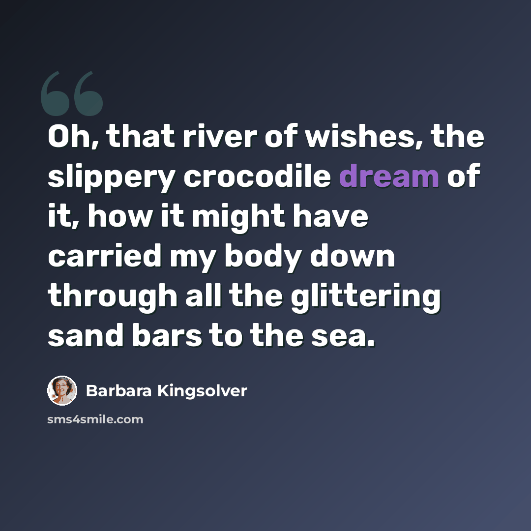 “Oh, that river of wishes, the slippery crocodile dream of it, how it might have carried my body down through all the glittering sand bars to the sea.” quote by Barbara Kingsolver