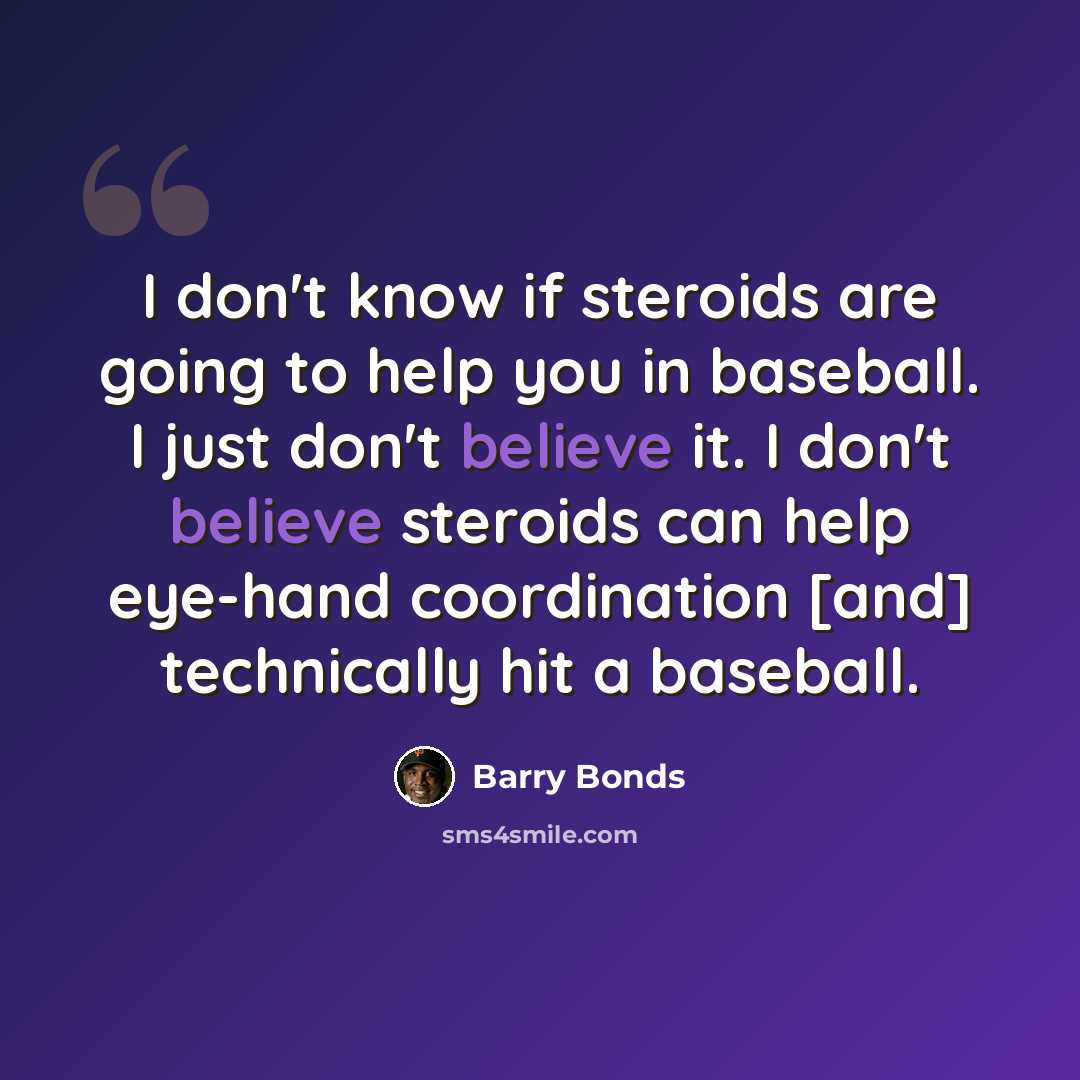 “I don't know if steroids are going to help you in baseball. I just don't believe it. I don't believe steroids can help eye-hand coordination [and] technically hit a baseball.” quote by Barry Bonds
