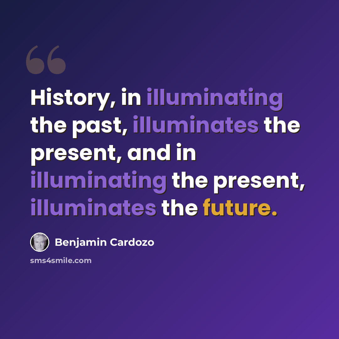 “History, in illuminating the past, illuminates the present, and in illuminating the present, illuminates the future.” quote by Benjamin Cardozo