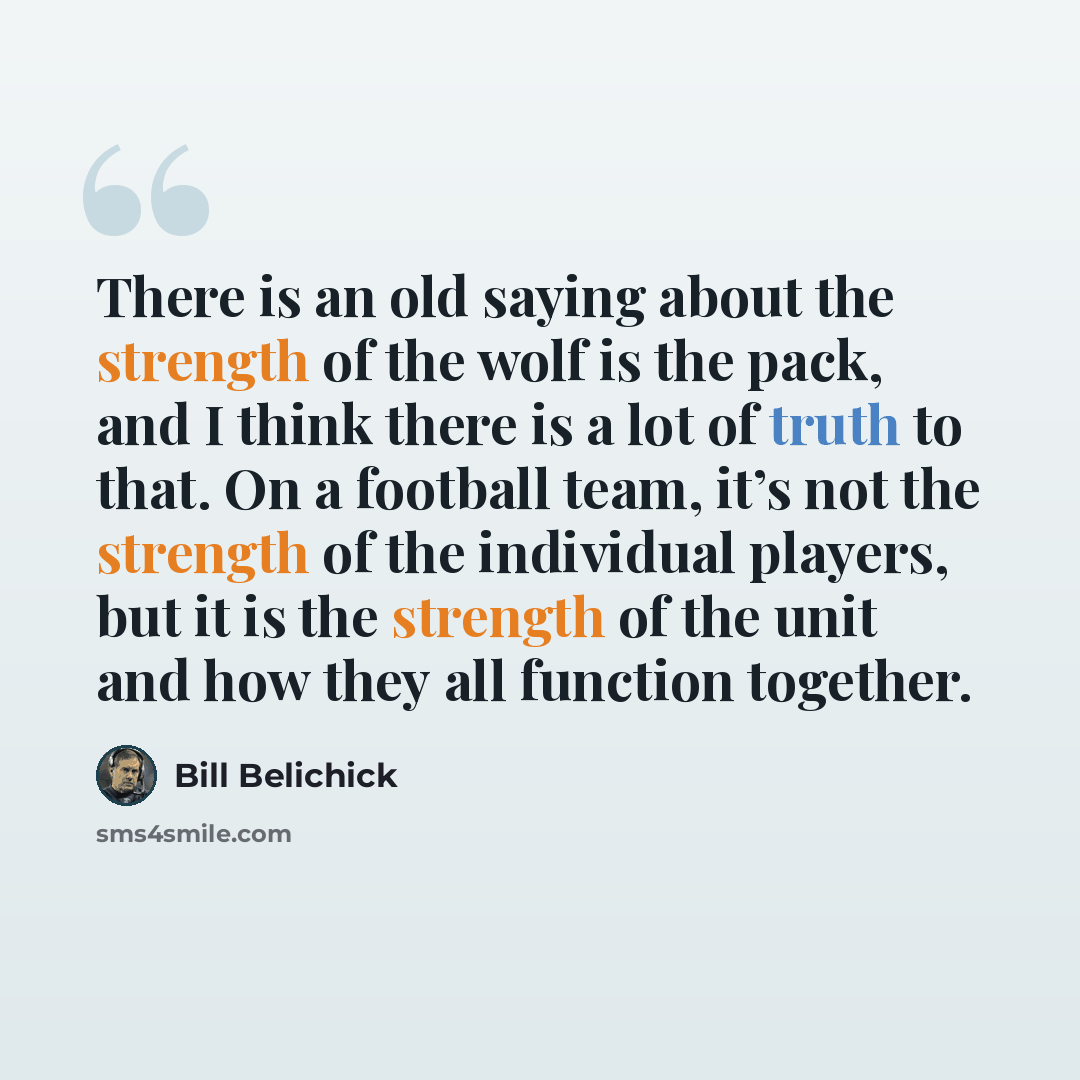 “There is an old saying about the strength of the wolf is the pack, and I think there is a lot of truth to that. On a football team, it’s not the strength of the individual players, but it is the strength of the unit and how they all function together.” quote by Bill Belichick