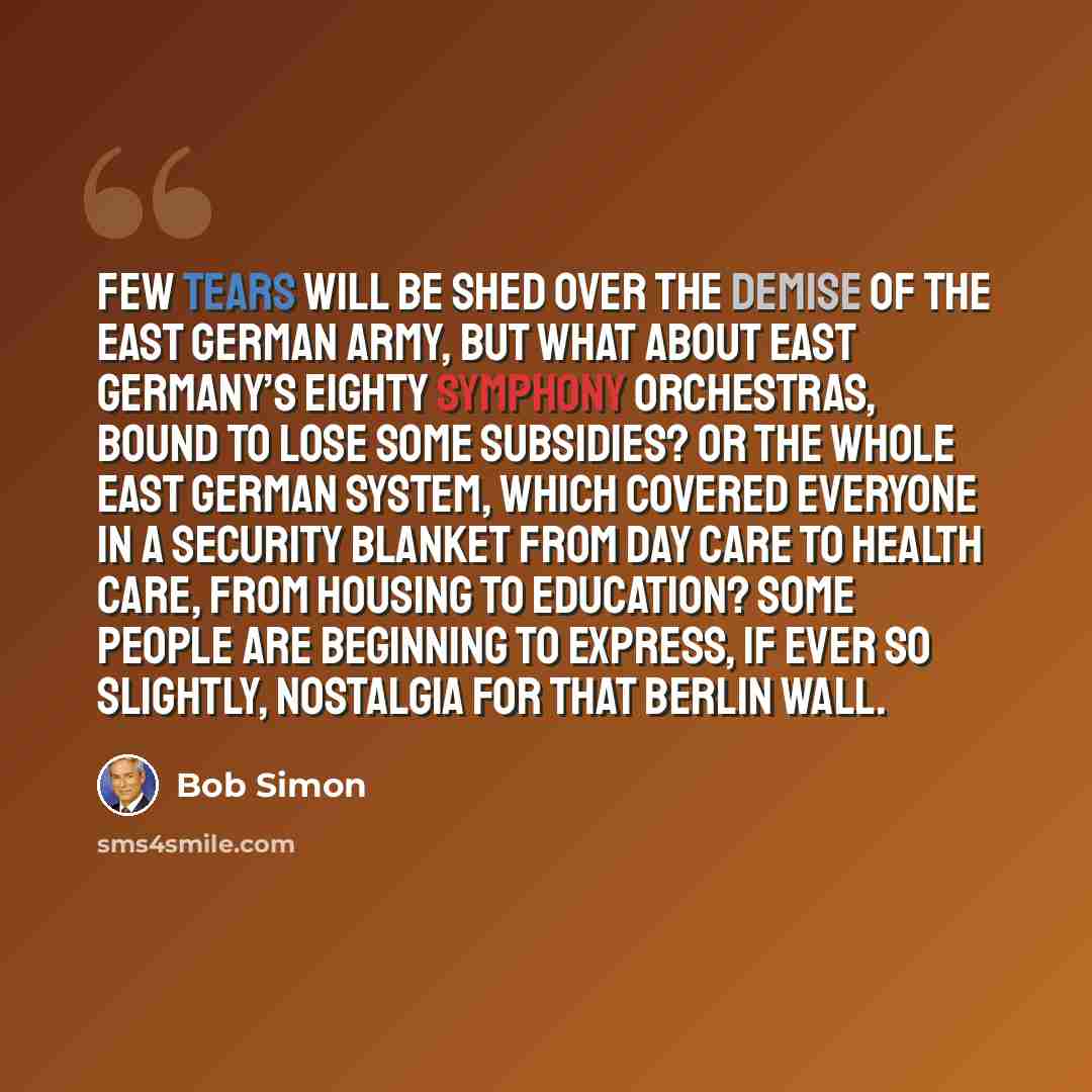 “Few tears will be shed over the demise of the East German army, but what about East Germany’s eighty symphony orchestras, bound to lose some subsidies? Or the whole East German system, which covered everyone in a security blanket from day care to health care, from housing to education? Some people…” quote by Bob Simon