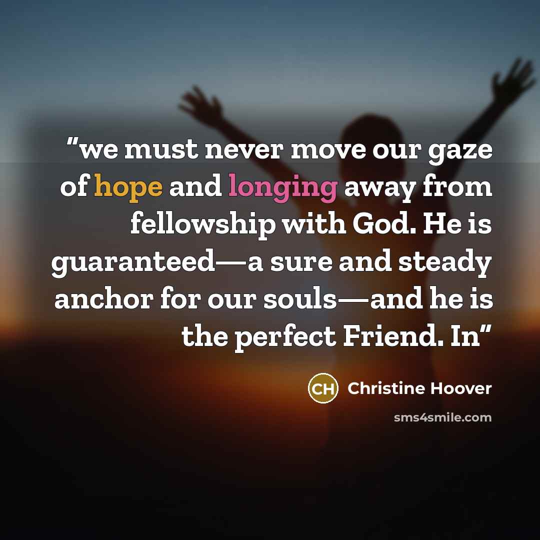 “we must never move our gaze of hope and longing away from fellowship with God. He is guaranteed—a sure and steady anchor for our souls—and he is the perfect Friend. In” quote by Christine Hoover