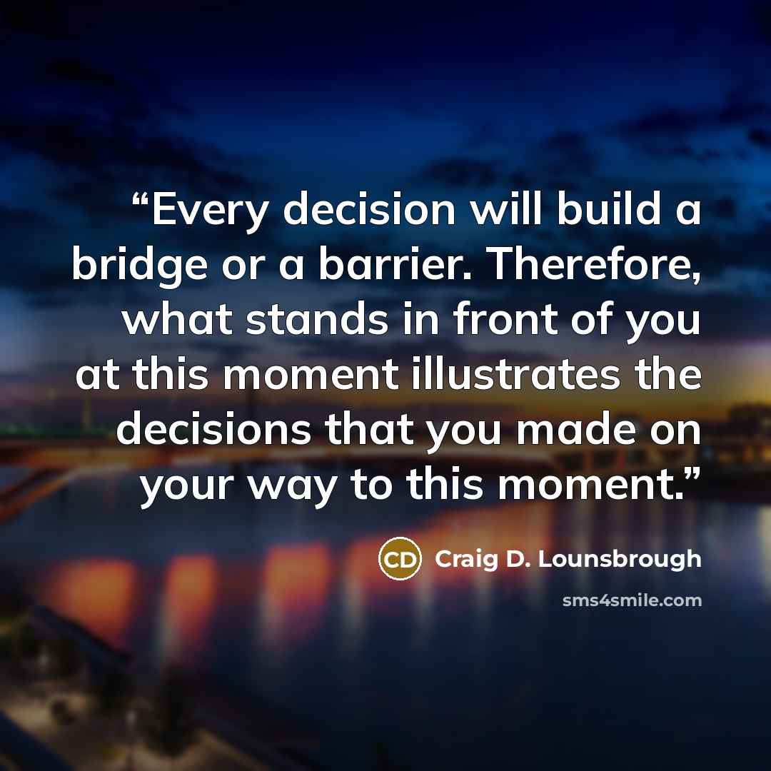 “Every decision will build a bridge or a barrier. Therefore, what stands in front of you at this moment illustrates the decisions that you made on your way to this moment.” quote by Craig D. Lounsbrough