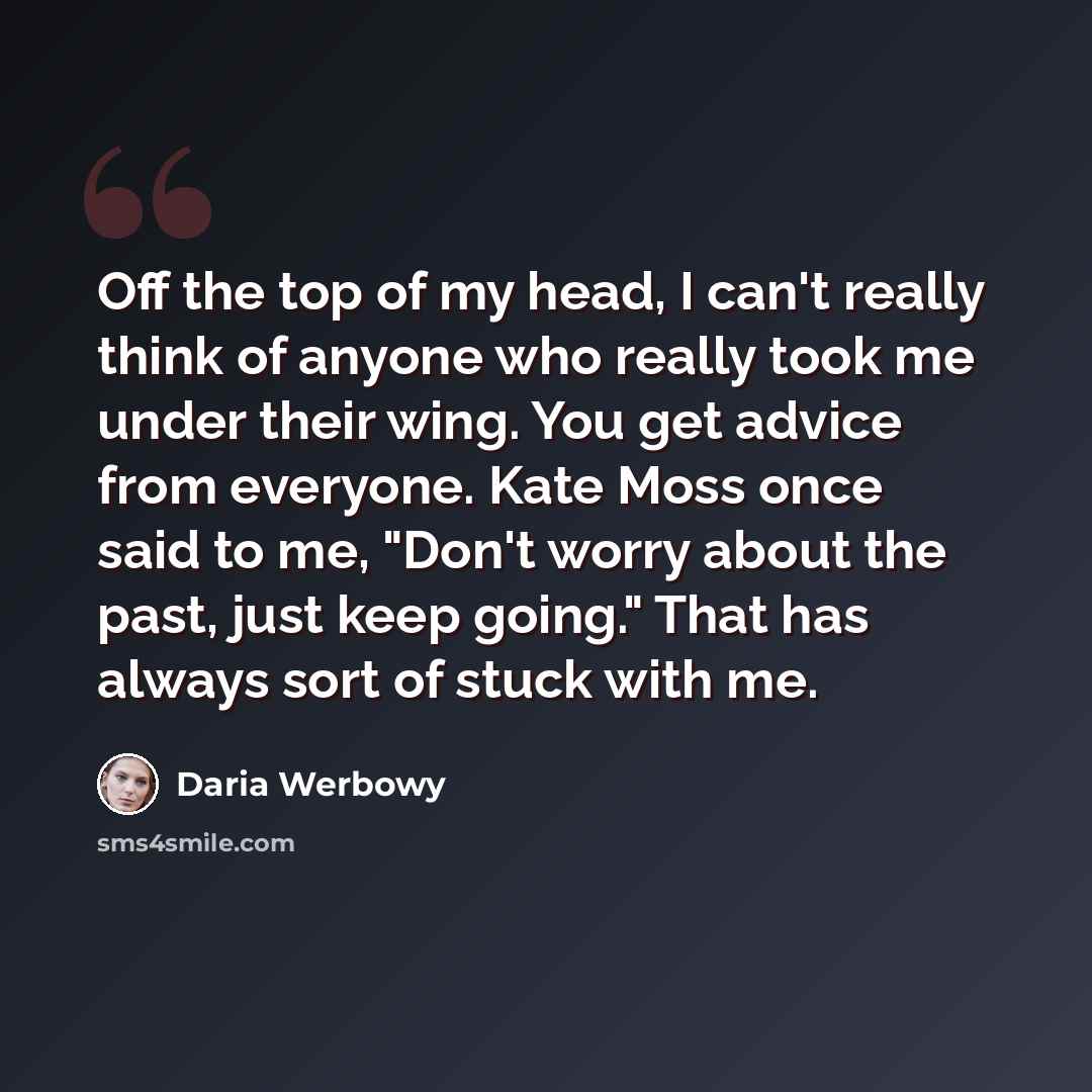 “Off the top of my head, I can't really think of anyone who really took me under their wing. You get advice from everyone. Kate Moss once said to me, "Don't worry about the past, just keep going." That has always sort of stuck with me.” quote by Daria Werbowy