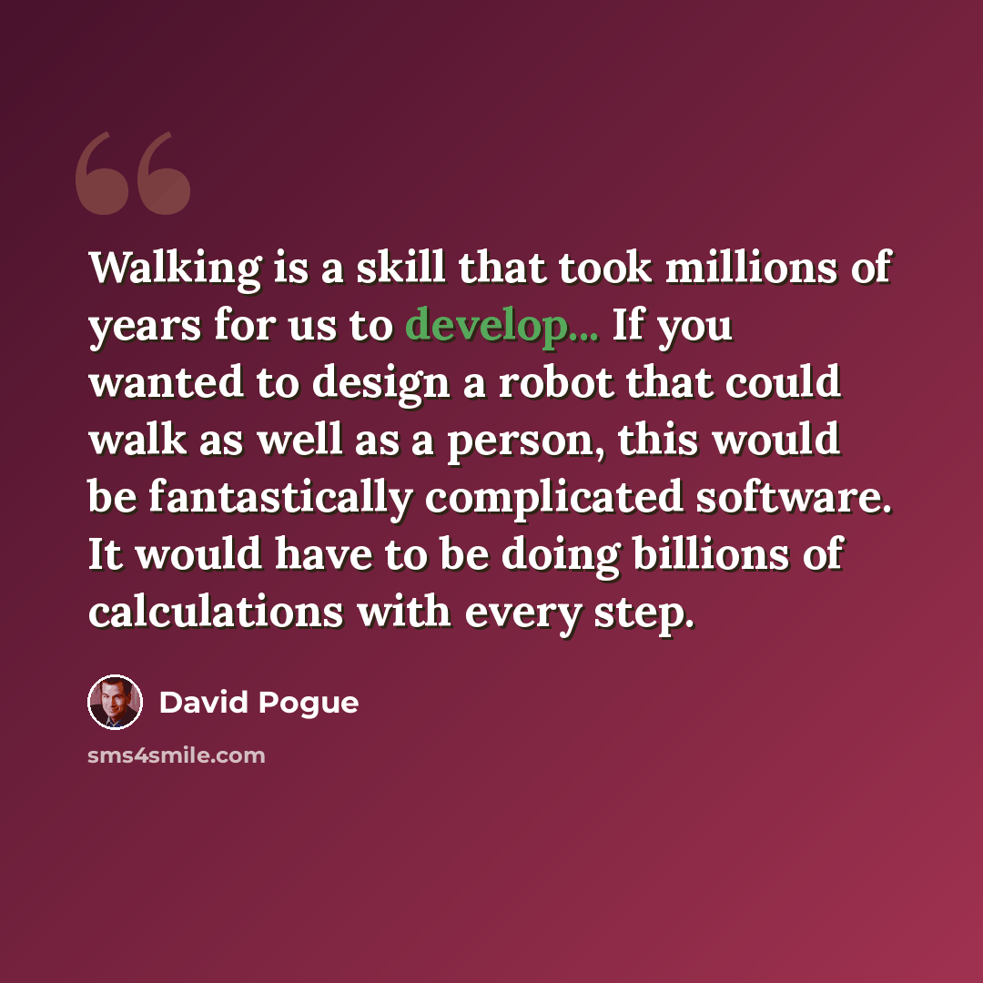“Walking is a skill that took millions of years for us to develop... If you wanted to design a robot that could walk as well as a person, this would be fantastically complicated software. It would have to be doing billions of calculations with every step.” quote by David Pogue