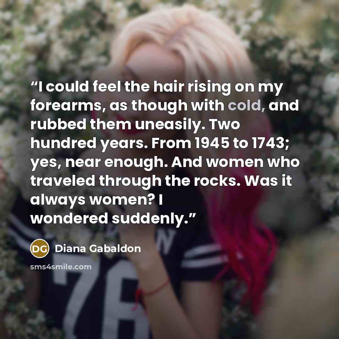 “I could feel the hair rising on my forearms, as though with cold, and rubbed them uneasily. Two hundred years. From 1945 to 1743; yes, near enough. And women who traveled through the rocks. Was it always women? I wondered suddenly.” quote by Diana Gabaldon