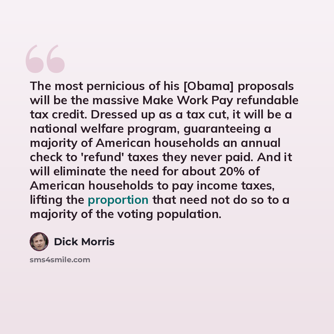 “The most pernicious of his [Obama] proposals will be the massive Make Work Pay refundable tax credit. Dressed up as a tax cut, it will be a national welfare program, guaranteeing a majority of American households an annual check to 'refund' taxes they never paid. And it will eliminate the need for…” quote by Dick Morris