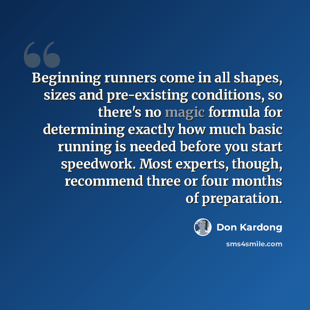 “Beginning runners come in all shapes, sizes and pre-existing conditions, so there's no magic formula for determining exactly how much basic running is needed before you start speedwork. Most experts, though, recommend three or four months of preparation.” quote by Don Kardong