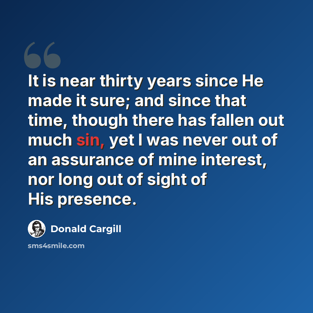 “It is near thirty years since He made it sure; and since that time, though there has fallen out much sin, yet I was never out of an assurance of mine interest, nor long out of sight of His presence.” quote by Donald Cargill