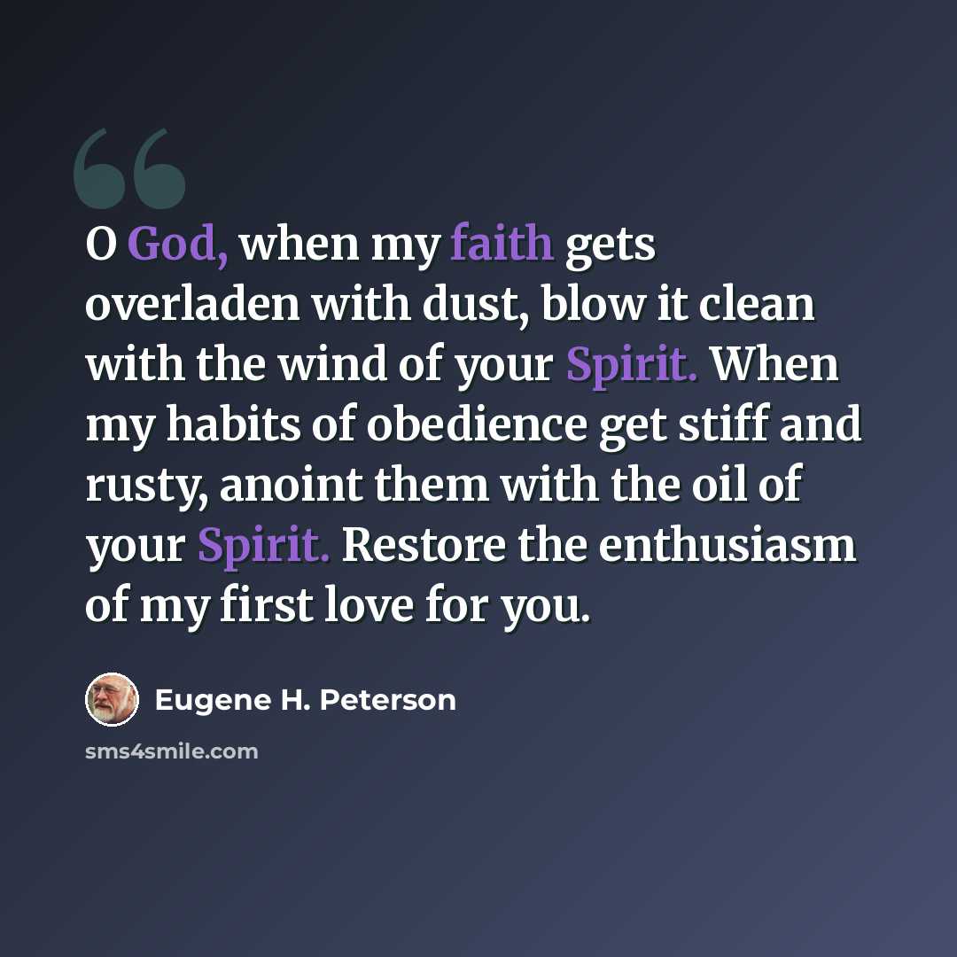 “O God, when my faith gets overladen with dust, blow it clean with the wind of your Spirit. When my habits of obedience get stiff and rusty, anoint them with the oil of your Spirit. Restore the enthusiasm of my first love for you.” quote by Eugene H. Peterson
