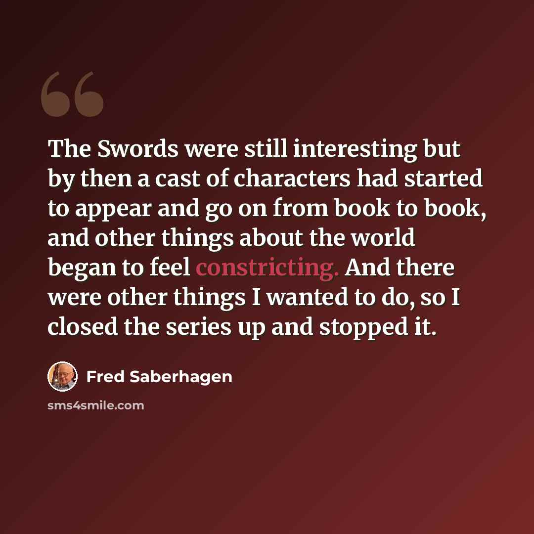 “The Swords were still interesting but by then a cast of characters had started to appear and go on from book to book, and other things about the world began to feel constricting. And there were other things I wanted to do, so I closed the series up and stopped it.” quote by Fred Saberhagen