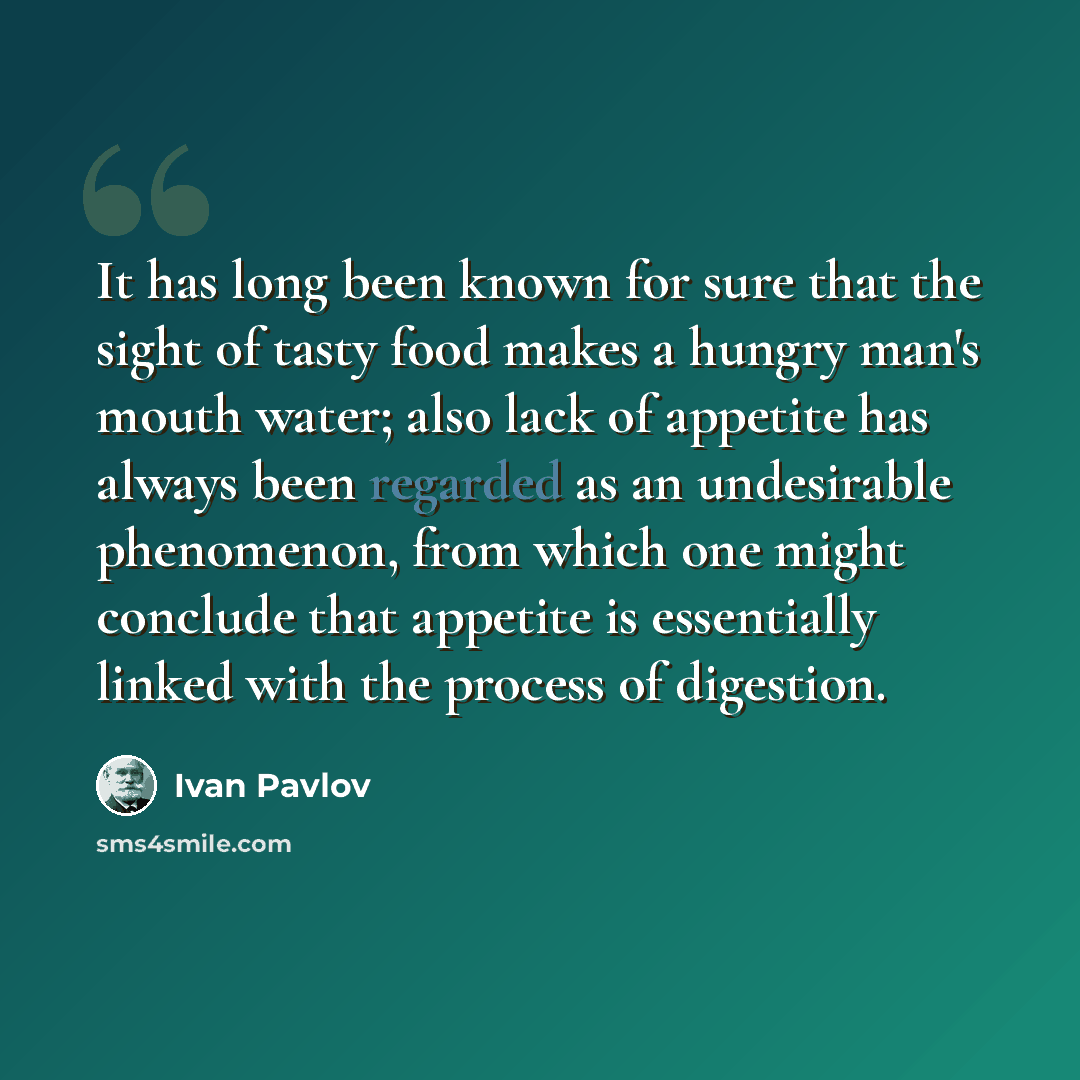 “It has long been known for sure that the sight of tasty food makes a hungry man's mouth water; also lack of appetite has always been regarded as an undesirable phenomenon, from which one might conclude that appetite is essentially linked with the process of digestion.” quote by Ivan Pavlov