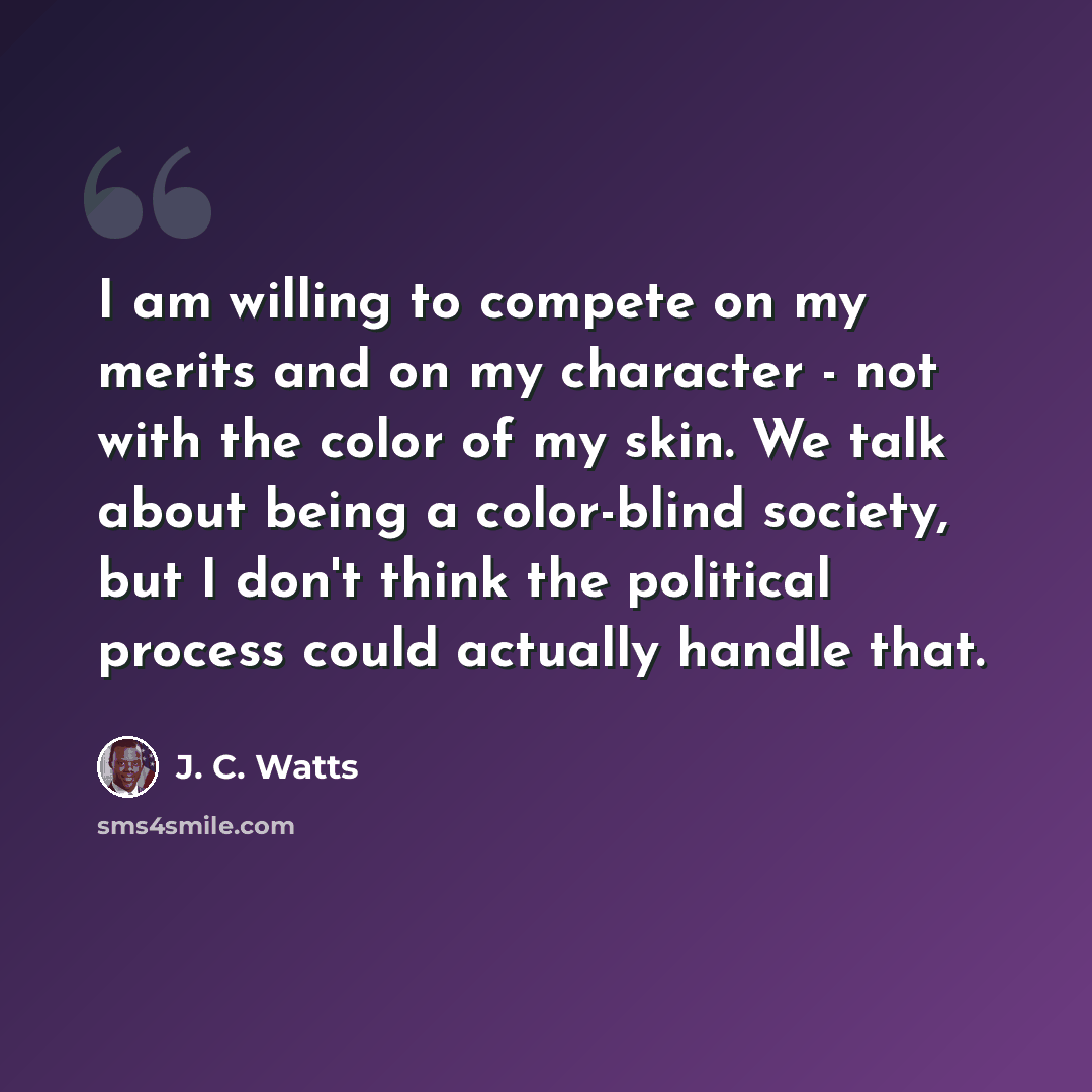 “I am willing to compete on my merits and on my character - not with the color of my skin. We talk about being a color-blind society, but I don't think the political process could actually handle that.” quote by J. C. Watts