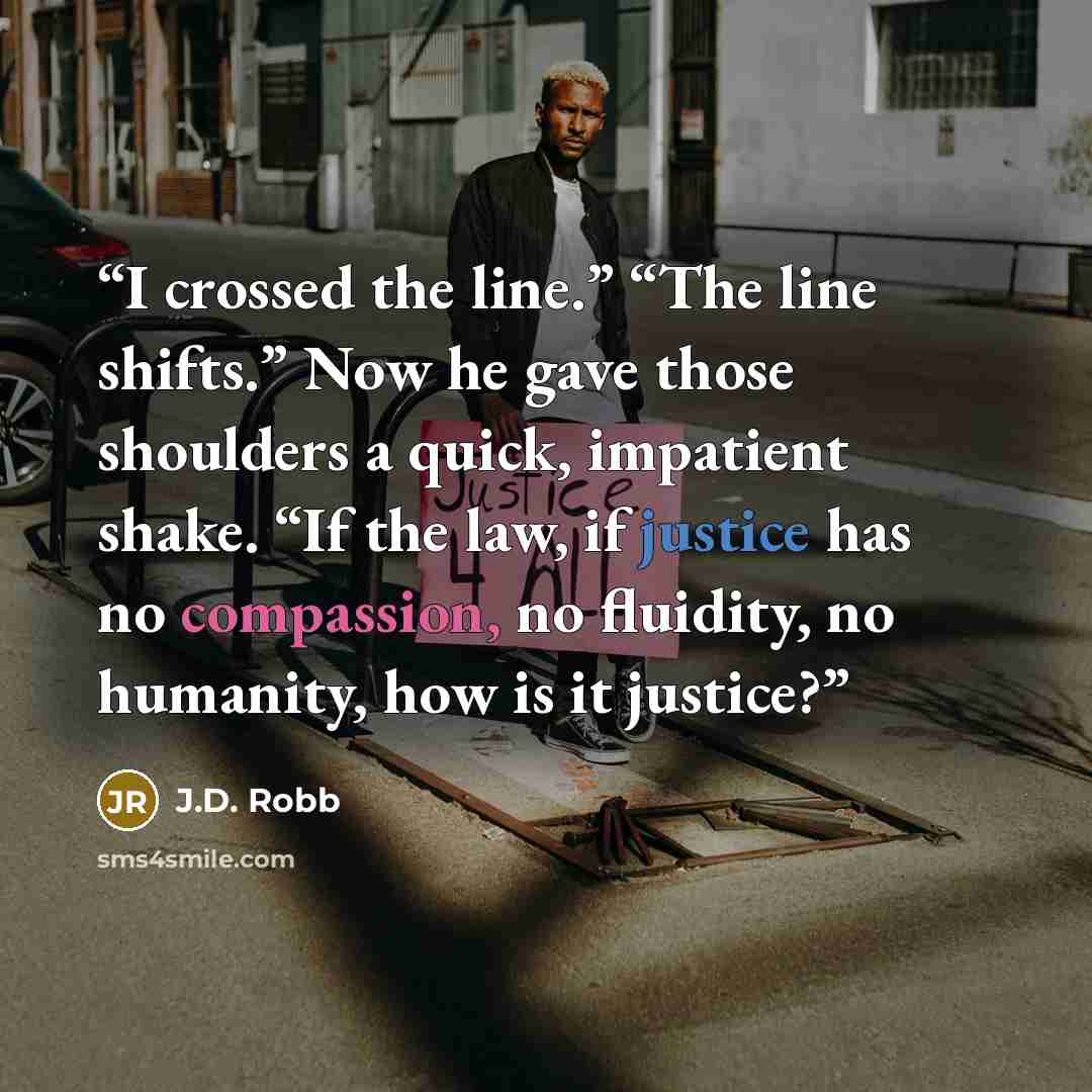 “I crossed the line.” “The line shifts.” Now he gave those shoulders a quick, impatient shake. “If the law, if justice has no compassion, no fluidity, no humanity, how is it justice?” quote by J.D. Robb