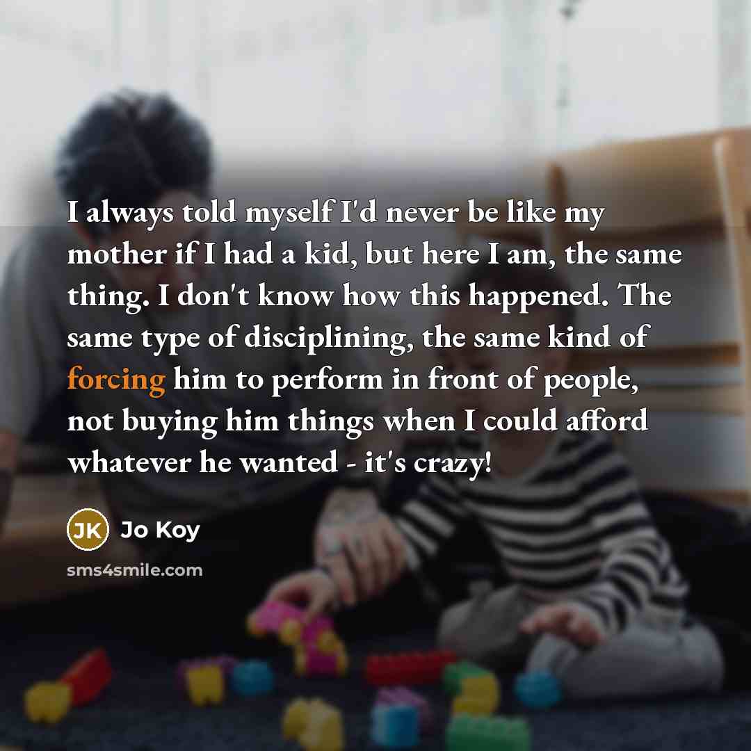 “I always told myself I'd never be like my mother if I had a kid, but here I am, the same thing. I don't know how this happened. The same type of disciplining, the same kind of forcing him to perform in front of people, not buying him things when I could afford whatever he wanted - it's crazy!” quote by Jo Koy