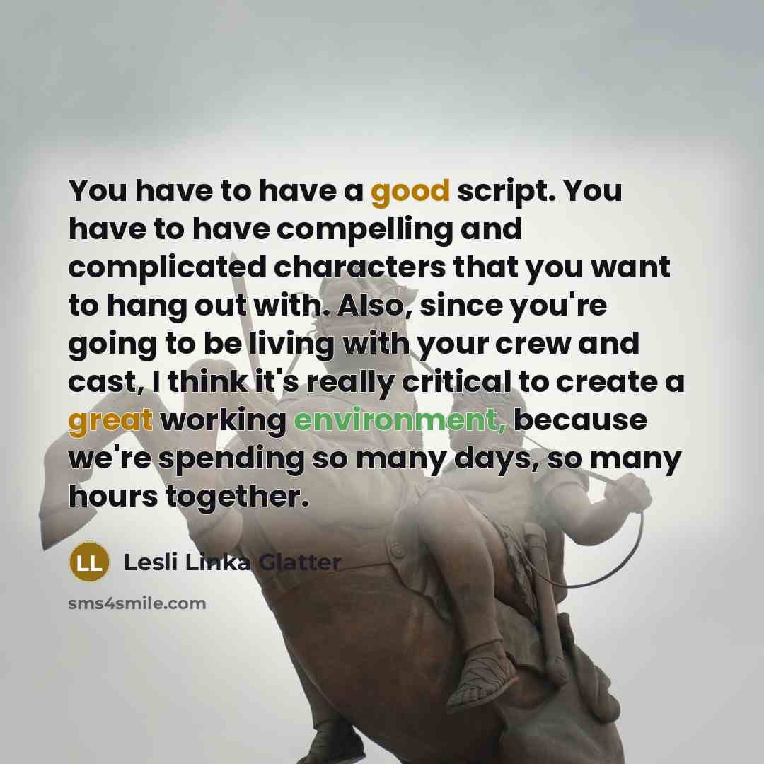 “You have to have a good script. You have to have compelling and complicated characters that you want to hang out with. Also, since you're going to be living with your crew and cast, I think it's really critical to create a great working environment, because we're spending so many days, so many…” quote by Lesli Linka Glatter