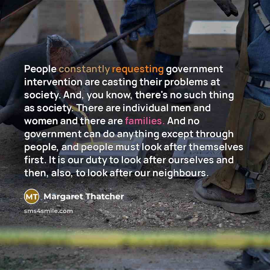 “People constantly requesting government intervention are casting their problems at society. And, you know, there's no such thing as society. There are individual men and women and there are families. And no government can do anything except through people, and people must look after themselves…” quote by Margaret Thatcher