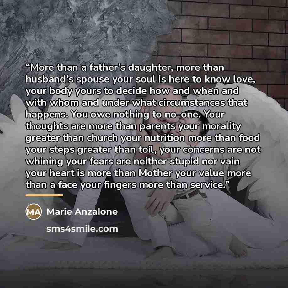 “More than a father’s daughter, more than husband’s spouse your soul is here to know love, your body yours to decide how and when and with whom and under what circumstances that happens. You owe nothing to no-one. Your thoughts are more than parents your morality greater than church your nutrition…” quote by Marie Anzalone