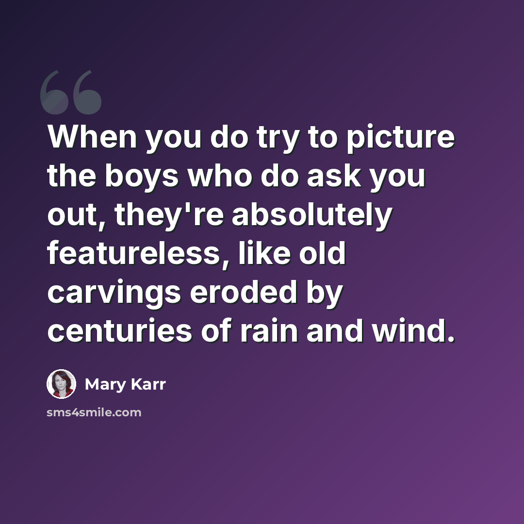 “When you do try to picture the boys who do ask you out, they're absolutely featureless, like old carvings eroded by centuries of rain and wind.” quote by Mary Karr