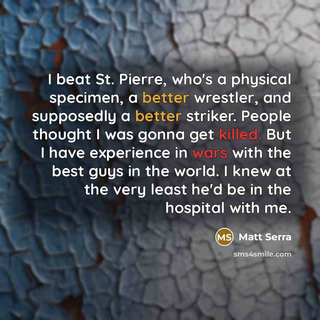 “I beat St. Pierre, who's a physical specimen, a better wrestler, and supposedly a better striker. People thought I was gonna get killed. But I have experience in wars with the best guys in the world. I knew at the very least he'd be in the hospital with me.” quote by Matt Serra