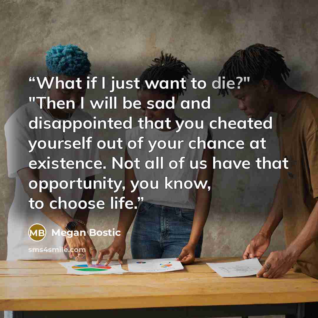 “What if I just want to die?" "Then I will be sad and disappointed that you cheated yourself out of your chance at existence. Not all of us have that opportunity, you know, to choose life.” quote by Megan Bostic