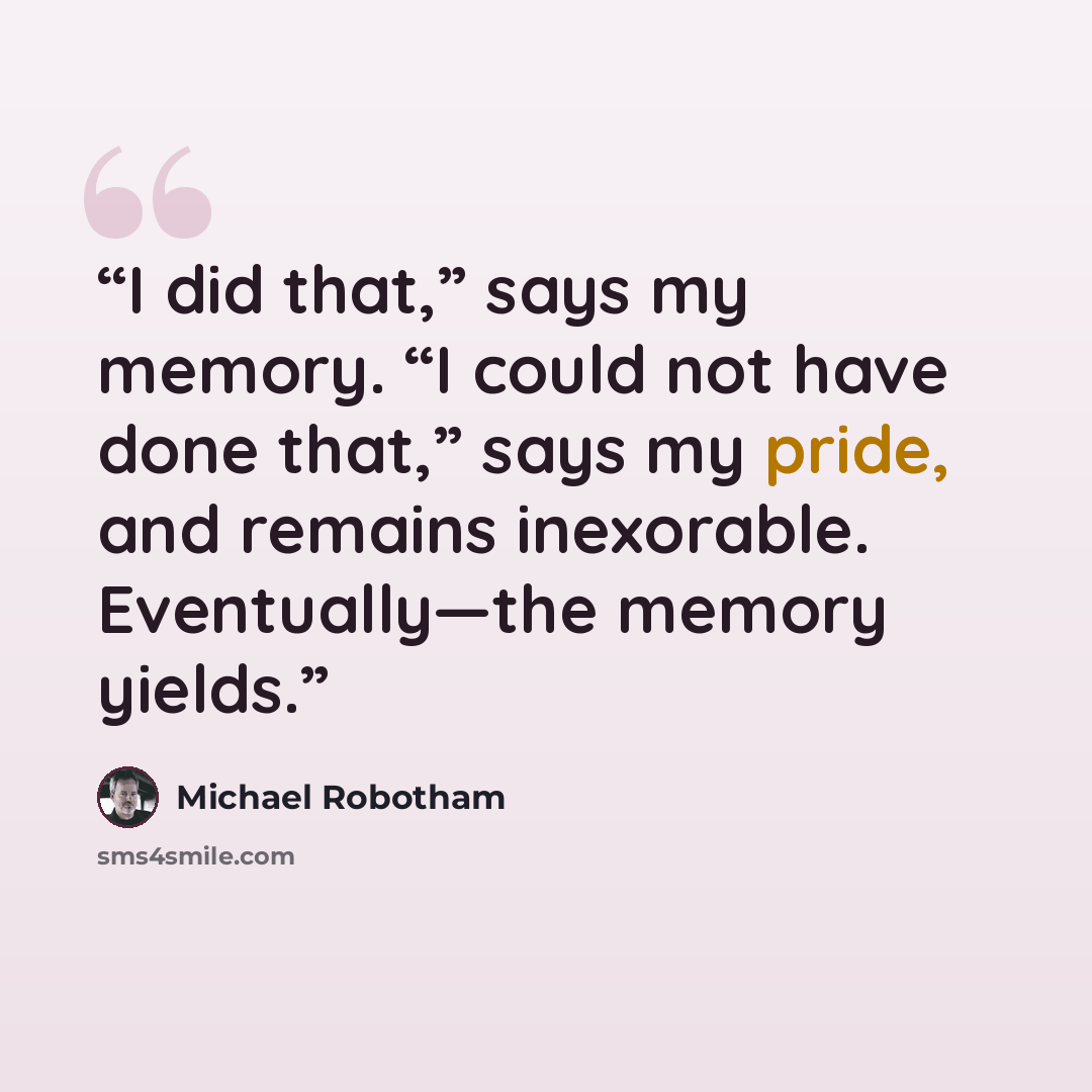 “I did that,” says my memory. “I could not have done that,” says my pride, and remains inexorable. Eventually—​​the memory yields.” quote by Michael Robotham