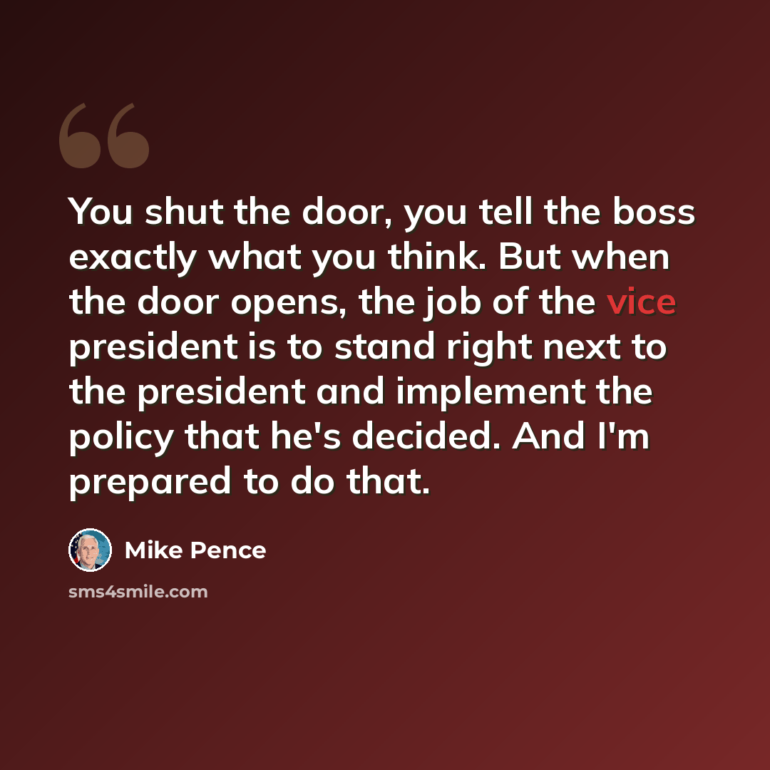 “You shut the door, you tell the boss exactly what you think. But when the door opens, the job of the vice president is to stand right next to the president and implement the policy that he's decided. And I'm prepared to do that.” quote by Mike Pence