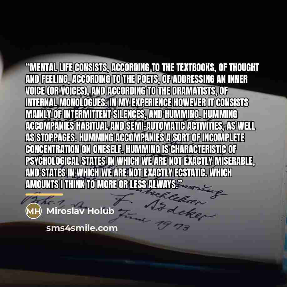 “Mental life consists, according to the textbooks, of thought and feeling, according to the poets, of addressing an inner voice (or voices), and according to the dramatists, of internal monologues. In my experience however it consists mainly of intermittent silences, and humming. Humming…” quote by Miroslav Holub