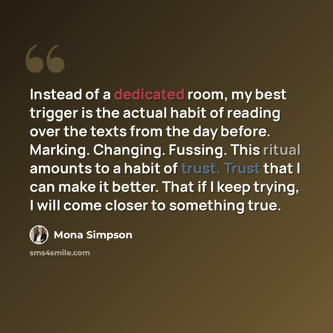 “Instead of a dedicated room, my best trigger is the actual habit of reading over the texts from the day before. Marking. Changing. Fussing. This ritual amounts to a habit of trust. Trust that I can make it better. That if I keep trying, I will come closer to something true.” quote by Mona Simpson