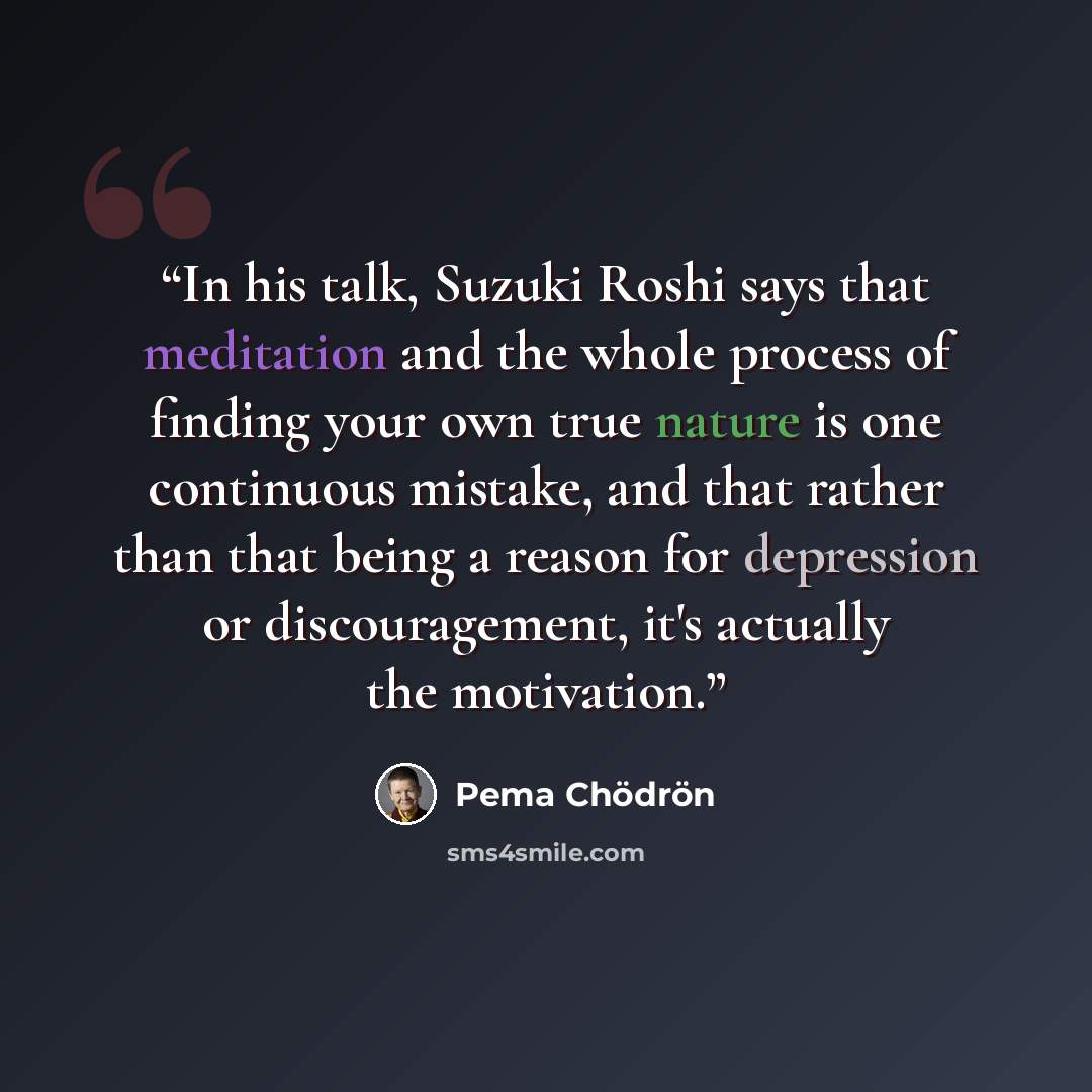 “In his talk, Suzuki Roshi says that meditation and the whole process of finding your own true nature is one continuous mistake, and that rather than that being a reason for depression or discouragement, it's actually the motivation.” quote by Pema Chödrön