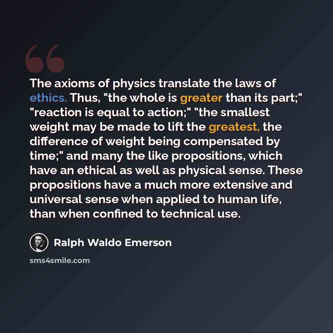 “The axioms of physics translate the laws of ethics. Thus, "the whole is greater than its part;" "reaction is equal to action;" "the smallest weight may be made to lift the greatest, the difference of weight being compensated by time;" and many the like propositions, which have an ethical as well…” quote by Ralph Waldo Emerson